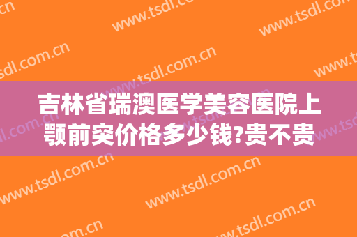 吉林省瑞澳医学美容医院上颚前突价格多少钱?贵不贵?(瑞澳医疗美容医院)