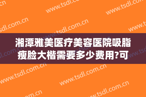 湘潭雅美医疗美容医院吸脂瘦脸大楷需要多少费用?可靠吗?(湘雅医院吸脂手术多少钱全身)