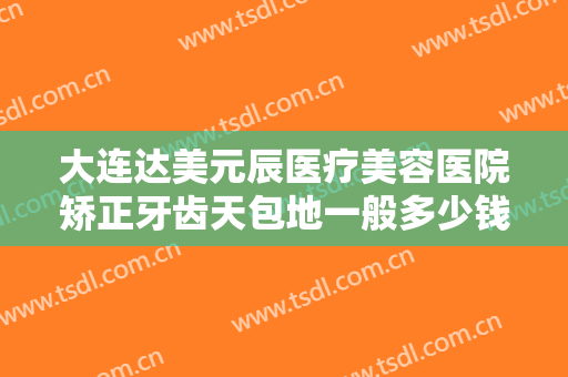 大连达美元辰医疗美容医院矫正牙齿天包地一般多少钱?多长时间恢复?