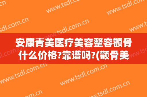 安康青美医疗美容整容颧骨什么价格?靠谱吗?(颧骨美容整形多少钱)