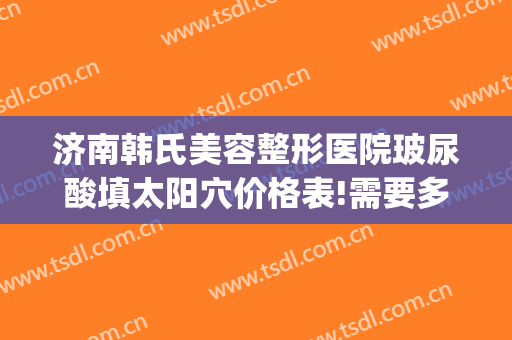 济南韩氏美容整形医院玻尿酸填太阳穴价格表!需要多久恢复?(韩氏整形美容医院医生)