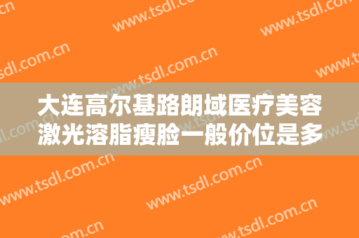 大连高尔基路朗域医疗美容激光溶脂瘦脸一般价位是多少钱?贵不贵?