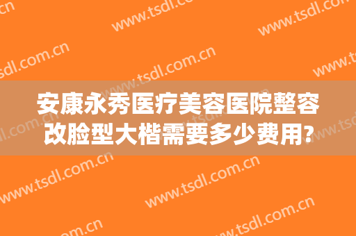 安康永秀医疗美容医院整容改脸型大楷需要多少费用?靠谱吗?(永秀医疗整形美容医院怎么样)