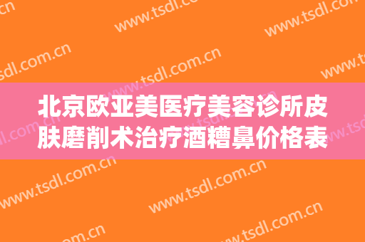 北京欧亚美医疗美容诊所皮肤磨削术治疗酒糟鼻价格表!可靠吗?(美容院可以治酒糟鼻吗)