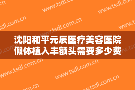 沈阳和平元辰医疗美容医院假体植入丰额头需要多少费用?有哪些优势?