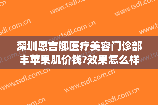 深圳恩吉娜医疗美容门诊部丰苹果肌价钱?效果怎么样?(深圳恩吉娜医院正规吗)