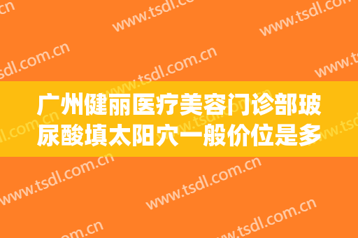 广州健丽医疗美容门诊部玻尿酸填太阳穴一般价位是多少钱?可靠吗?(广州玻尿酸填充)