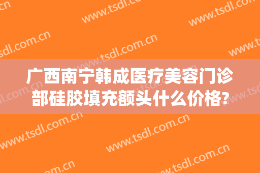 广西南宁韩成医疗美容门诊部硅胶填充额头什么价格?贵不贵?(南宁韩成整形医院怎么样?)