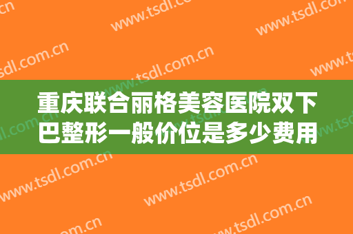 重庆联合丽格美容医院双下巴整形一般价位是多少费用?可靠吗?(重庆联合丽格医疗美容医院怎么样)
