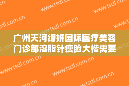 广州天河缔妍国际医疗美容门诊部溶脂针瘦脸大楷需要多少钱?效果怎么样?