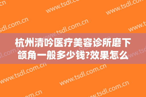 杭州清吟医疗美容诊所磨下颌角一般多少钱?效果怎么样?(杭州清吟整形怎么样)