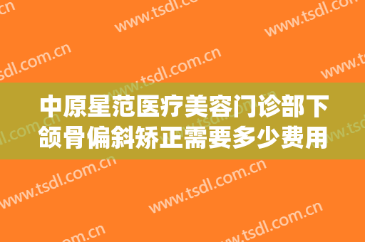 中原星范医疗美容门诊部下颌骨偏斜矫正需要多少费用?靠谱吗?(偏颌矫正全程多少钱)
