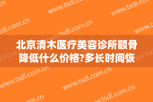 北京清木医疗美容诊所颧骨降低什么价格?多长时间恢复?(一针降颧骨北京艺美)