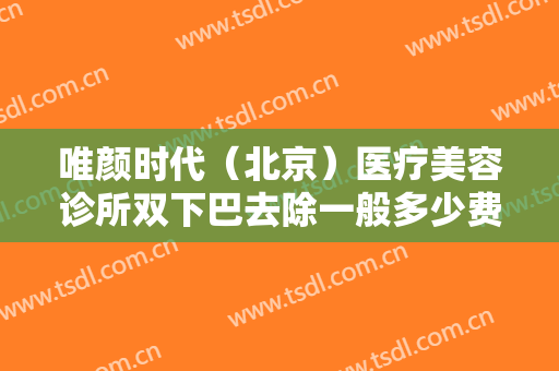 唯颜时代（北京）医疗美容诊所双下巴去除一般多少费用?可靠吗?