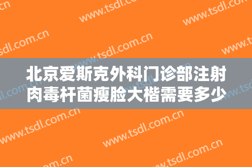 北京爱斯克外科门诊部注射肉毒杆菌瘦脸大楷需要多少费用?有哪些优势?