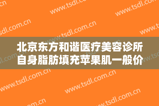 北京东方和谐医疗美容诊所自身脂肪填充苹果肌一般价位是多少?怎么样?