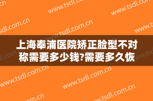 上海奉浦医院矫正脸型不对称需要多少钱?需要多久恢复?