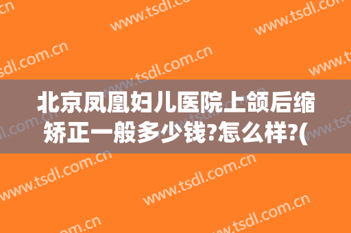 北京凤凰妇儿医院上颌后缩矫正一般多少钱?怎么样?(北京凤凰妇儿医院上颌后缩矫正一般多少钱?怎么样的)