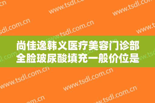 尚佳逸韩义医疗美容门诊部全脸玻尿酸填充一般价位是多少钱?效果怎么样?