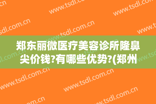 郑东丽微医疗美容诊所隆鼻尖价钱?有哪些优势?(郑州美莱医疗美容整形)