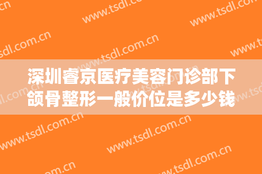 深圳睿京医疗美容门诊部下颌骨整形一般价位是多少钱?有哪些优势?(睿京医疗美容门诊部地址)