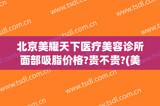 北京美耀天下医疗美容诊所面部吸脂价格?贵不贵?(美耀天下美容诊所怎么样)