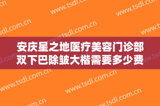 安庆星之地医疗美容门诊部双下巴除皱大楷需要多少费用?需要多久恢复?