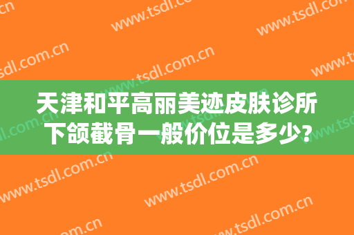 天津和平高丽美迹皮肤诊所下颌截骨一般价位是多少?贵不贵?(天津和平高丽美迹医疗美容地址)