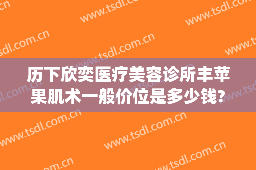 历下欣奕医疗美容诊所丰苹果肌术一般价位是多少钱?贵不贵?(欣奕除疤价格怎么样)