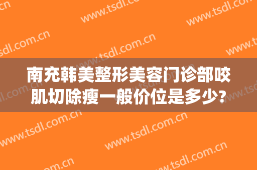 南充韩美整形美容门诊部咬肌切除瘦一般价位是多少?怎么样?(南充韩美整形美容医院是正规医院吗)