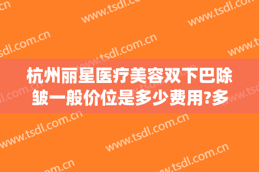 杭州丽星医疗美容双下巴除皱一般价位是多少费用?多长时间恢复?(杭州丽星国际整形医院)