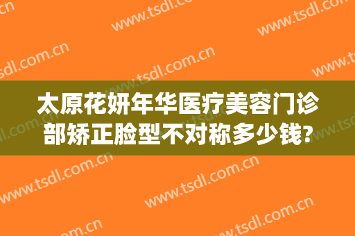太原花妍年华医疗美容门诊部矫正脸型不对称多少钱?怎么样?(太原妍美医疗整形医院怎么样)