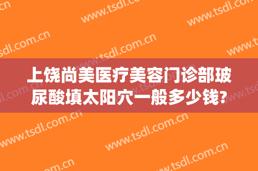 上饶尚美医疗美容门诊部玻尿酸填太阳穴一般多少钱?怎么样?(上饶尚美整形医院电话)