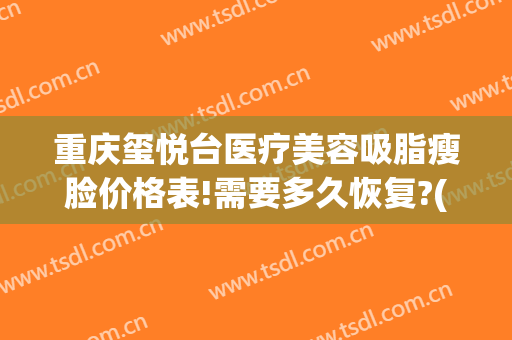 重庆玺悦台医疗美容吸脂瘦脸价格表!需要多久恢复?(重庆玺悦台整形院长怎么样)
