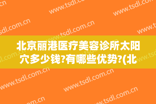 北京丽港医疗美容诊所太阳穴多少钱?有哪些优势?(北京丽港医疗美容医院)