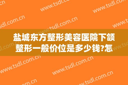 盐城东方整形美容医院下颌整形一般价位是多少钱?怎么样?(盐城哪家整形医院)