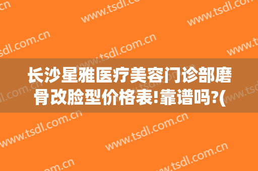长沙星雅医疗美容门诊部磨骨改脸型价格表!靠谱吗?(长沙星雅医疗整形美容医院)