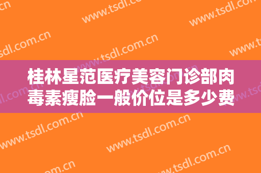 桂林星范医疗美容门诊部肉毒素瘦脸一般价位是多少费用?需要多久恢复?