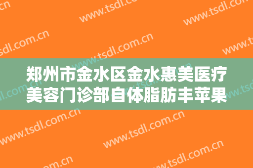 郑州市金水区金水惠美医疗美容门诊部自体脂肪丰苹果肌什么价格?可靠吗?