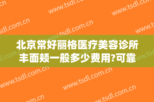 北京常好丽格医疗美容诊所丰面颊一般多少费用?可靠吗?(北京丽格医疗美容院正规吗)