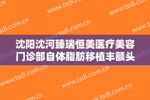 沈阳沈河臻瑞恒美医疗美容门诊部自体脂肪移植丰额头什么价格?需要多久恢复?