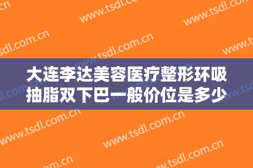 大连李达美容医疗整形环吸抽脂双下巴一般价位是多少钱?效果怎么样?