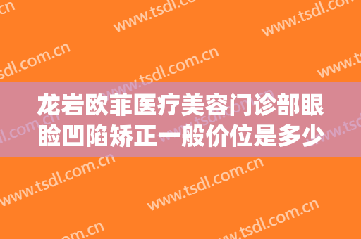 龙岩欧菲医疗美容门诊部眼睑凹陷矫正一般价位是多少钱?贵不贵?(龙岩新罗欧菲医疗美容门诊部)