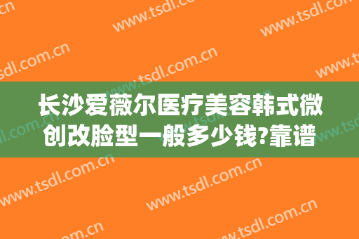 长沙爱薇尔医疗美容韩式微创改脸型一般多少钱?靠谱吗?(爱薇整形医院)