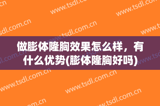 做膨体隆胸效果怎么样，有什么优势(膨体隆胸好吗)