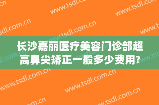 长沙嘉丽医疗美容门诊部超高鼻尖矫正一般多少费用?可靠吗?(嘉丽整形美容医院)