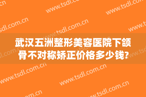武汉五洲整形美容医院下颌骨不对称矫正价格多少钱?靠谱吗?(武汉五洲整形是三甲医院吗)