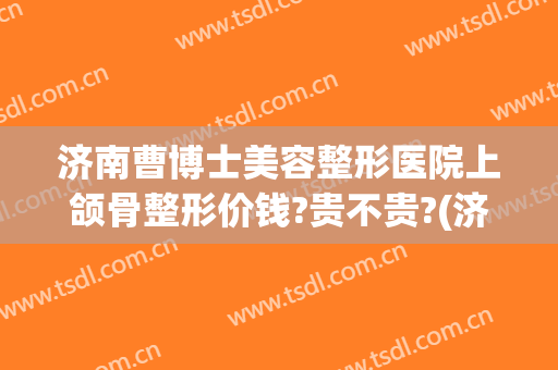 济南曹博士美容整形医院上颌骨整形价钱?贵不贵?(济南的美容整形医院)