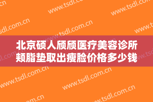 北京硕人颀颀医疗美容诊所颊脂垫取出瘦脸价格多少钱?可靠吗?