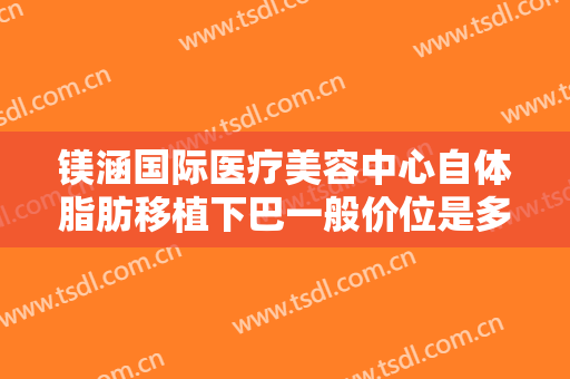 镁涵国际医疗美容中心自体脂肪移植下巴一般价位是多少钱?靠谱吗?